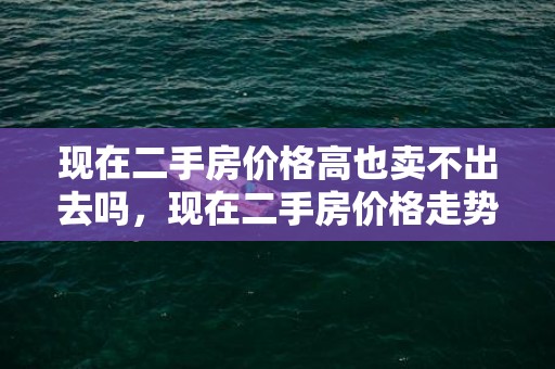 现在二手房价格高也卖不出去吗，现在二手房价格走势怎样