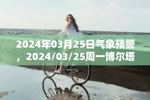 2024年03月25日气象预警，2024/03/25周一博尔塔拉蒙古自治州天气预报 大部多云转晴