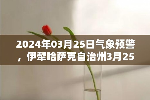 2024年03月25日气象预警，伊犁哈萨克自治州3月25日晴最高温度19℃