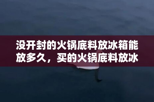 没开封的火锅底料放冰箱能放多久，买的火锅底料放冰箱能放几天