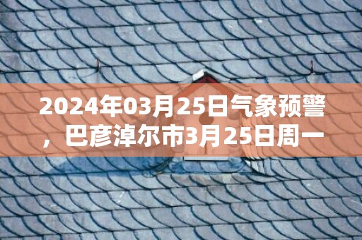 2024年03月25日气象预警，巴彦淖尔市3月25日周一天气预报 大部晴