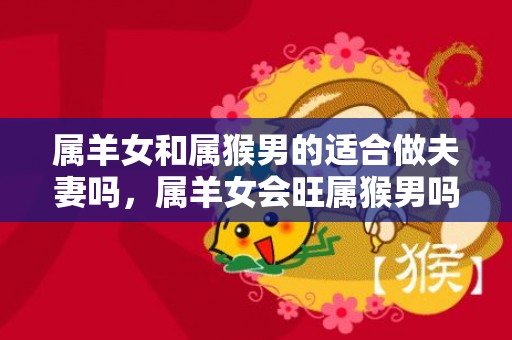 属羊女和属猴男的适合做夫妻吗，属羊女会旺属猴男吗，属猴属羊的婚姻怎么样