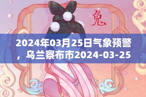 2024年03月25日气象预警，乌兰察布市2024-03-25周一晴最高气温13度