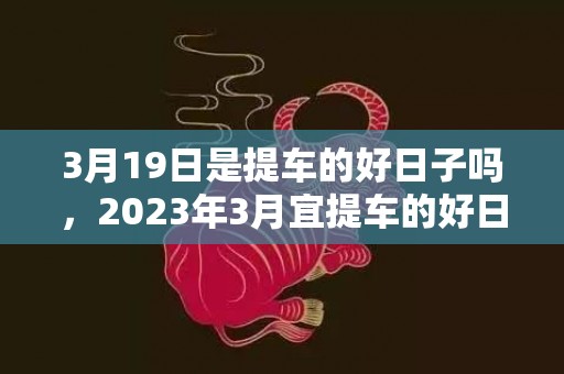 3月19日是提车的好日子吗，2023年3月宜提车的好日子有哪些