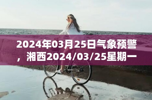 2024年03月25日气象预警，湘西2024/03/25星期一小雨转晴最高气温21度