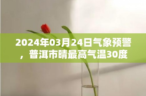 2024年03月24日气象预警，普洱市晴最高气温30度