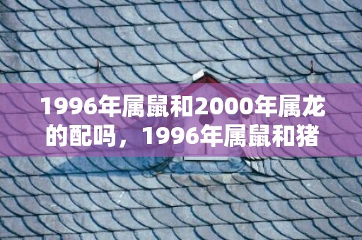 1996年属鼠和2000年属龙的配吗，1996年属鼠和猪相配怎么样，属鼠和属猪的结婚会幸福吗