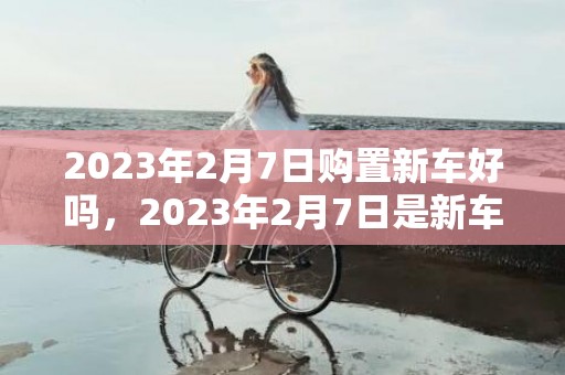 2023年2月7日购置新车好吗，2023年2月7日是新车上牌好日子吗