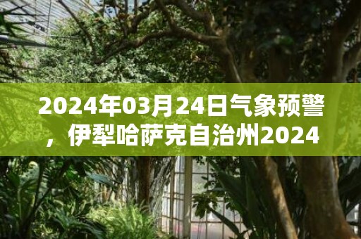 2024年03月24日气象预警，伊犁哈萨克自治州2024/03/24晴最高温度19℃