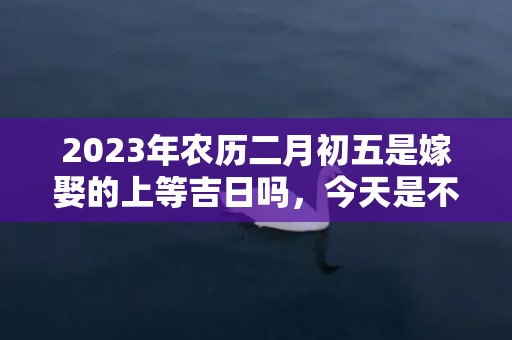 2023年农历二月初五是嫁娶的上等吉日吗，今天是不是好日