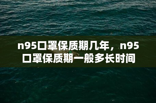 n95口罩保质期几年，n95口罩保质期一般多长时间