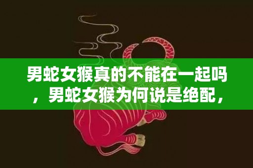 男蛇女猴真的不能在一起吗，男蛇女猴为何说是绝配，属蛇与属猴人婚配指数