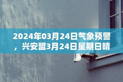 2024年03月24日气象预警，兴安盟3月24日星期日晴最高温度8℃