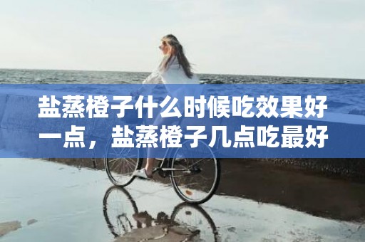 盐蒸橙子什么时候吃效果好一点，盐蒸橙子几点吃最好