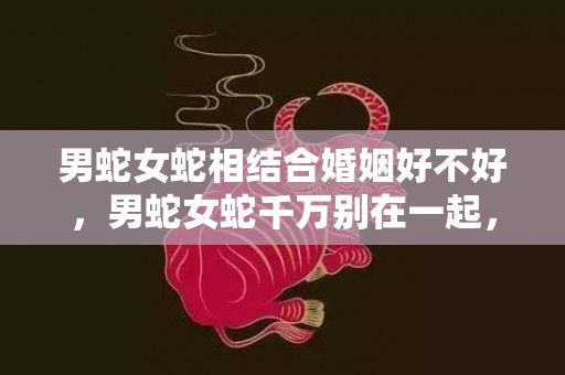 男蛇女蛇相结合婚姻好不好，男蛇女蛇千万别在一起，两个属蛇人结婚会怎么样