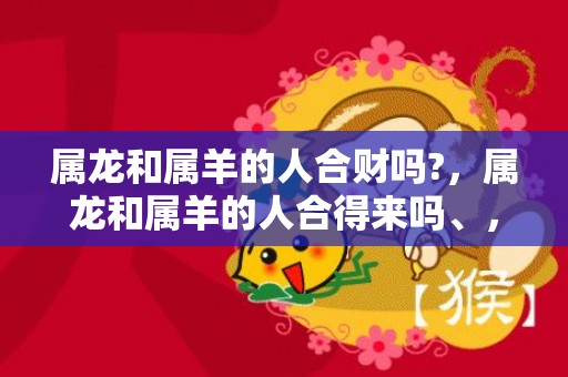 属龙和属羊的人合财吗?，属龙和属羊的人合得来吗、，龙与羊配不配