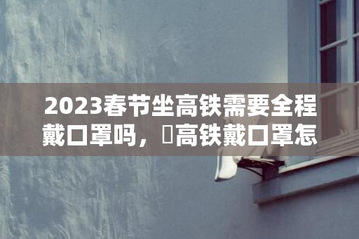 2023春节坐高铁需要全程戴口罩吗，​高铁戴口罩怎么吃东西