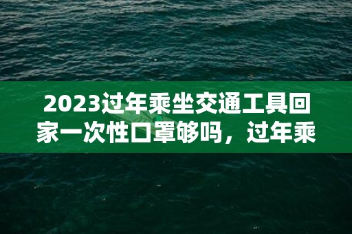 2023过年乘坐交通工具回家一次性口罩够吗，过年乘坐交通工具回家需要戴2层口罩吗