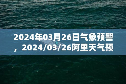 2024年03月26日气象预警，2024/03/26阿里天气预报 大部多云转晴