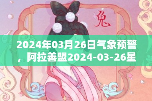 2024年03月26日气象预警，阿拉善盟2024-03-26星期二天气预报 大部多云