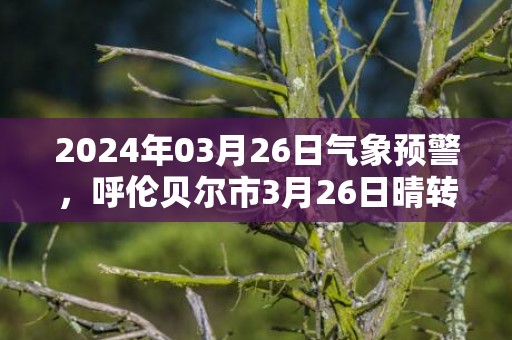 2024年03月26日气象预警，呼伦贝尔市3月26日晴转多云最高气温11℃