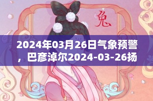 2024年03月26日气象预警，巴彦淖尔2024-03-26扬沙最高气温20度