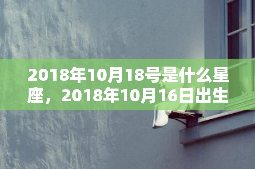 2018年10月18号是什么星座，2018年10月16日出生的女宝宝名字起名，16号日子好吗？