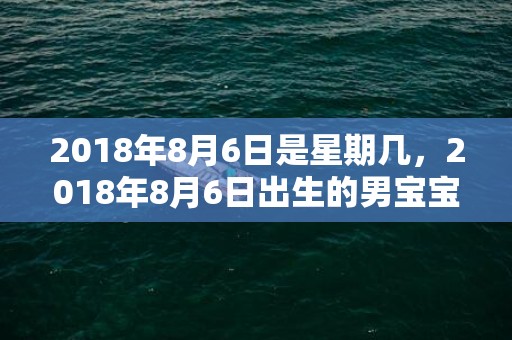 2018年8月6日是星期几，2018年8月6日出生的男宝宝五行取名该怎么取？