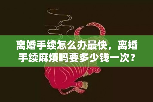 离婚手续怎么办最快，离婚手续麻烦吗要多少钱一次？离婚手续怎么办最快