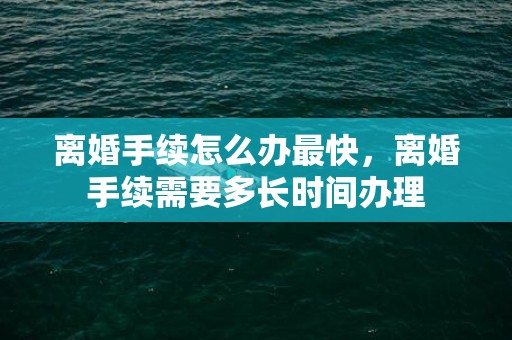 离婚手续怎么办最快，离婚手续需要多长时间办理