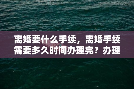 离婚要什么手续，离婚手续需要多久时间办理完？办理离婚手续时间