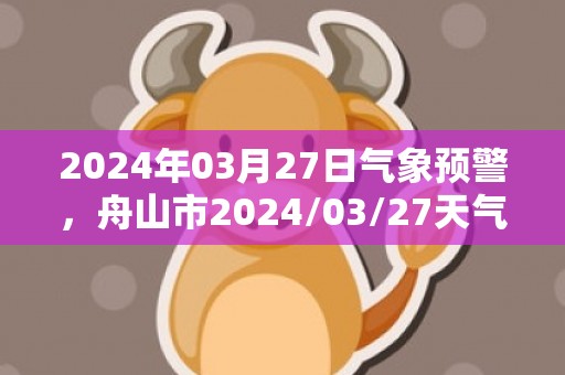 2024年03月27日气象预警，舟山市2024/03/27天气预报 大部小雨转小到中雨