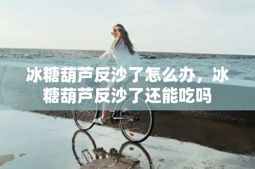 冰糖葫芦反沙了怎么办，冰糖葫芦反沙了还能吃吗