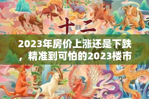 2023年房价上涨还是下跌，精准到可怕的2023楼市预言