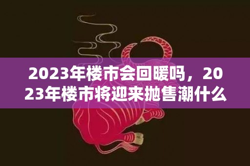 2023年楼市会回暖吗，2023年楼市将迎来抛售潮什么意思