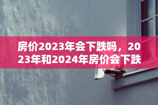 房价2023年会下跌吗，2023年和2024年房价会下跌吗