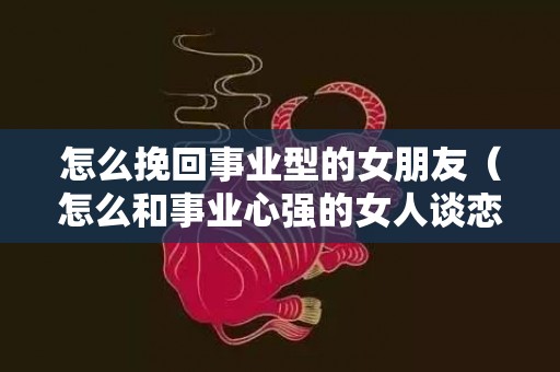 怎么挽回事业型的女朋友（怎么和事业心强的女人谈恋爱）