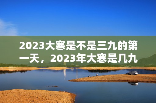 2023大寒是不是三九的第一天，2023年大寒是几九