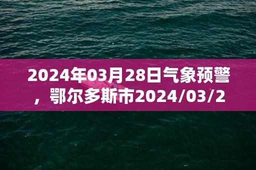 2024年03月28日气象预警，鄂尔多斯市2024/03/28星期四天气预报 大部扬沙转多云