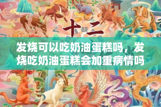 发烧可以吃奶油蛋糕吗，发烧吃奶油蛋糕会加重病情吗