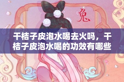 干桔子皮泡水喝去火吗，干桔子皮泡水喝的功效有哪些