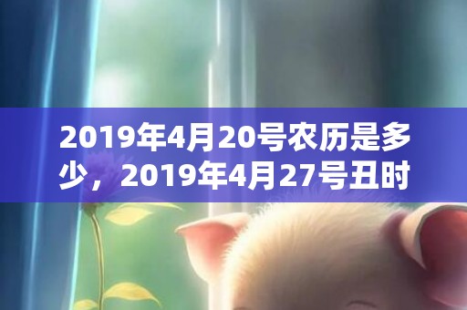 2019年4月20号农历是多少，2019年4月27号丑时出生的女孩应该起什么样的名字