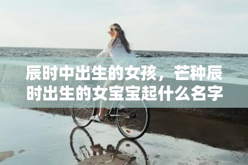 辰时中出生的女孩，芒种辰时出生的女宝宝起什么名字好听