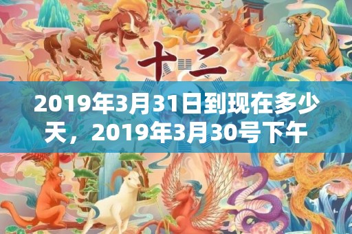 2019年3月31日到现在多少天，2019年3月30号下午出生的女孩起名字要注意什么