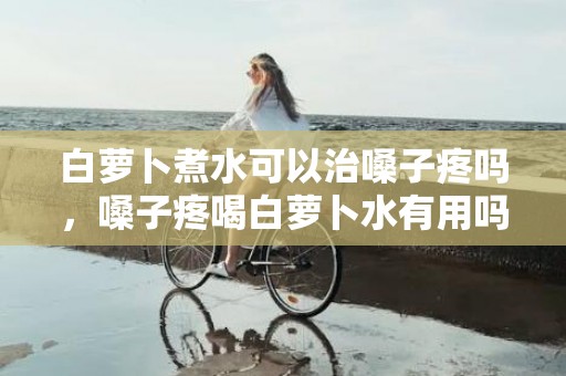 白萝卜煮水可以治嗓子疼吗，嗓子疼喝白萝卜水有用吗