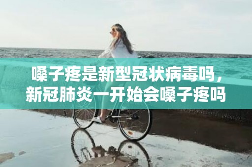 嗓子疼是新型冠状病毒吗，新冠肺炎一开始会嗓子疼吗