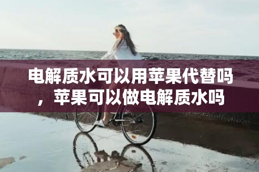 电解质水可以用苹果代替吗，苹果可以做电解质水吗