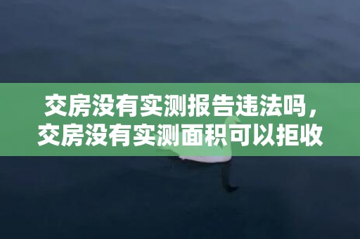 交房没有实测报告违法吗，交房没有实测面积可以拒收吗