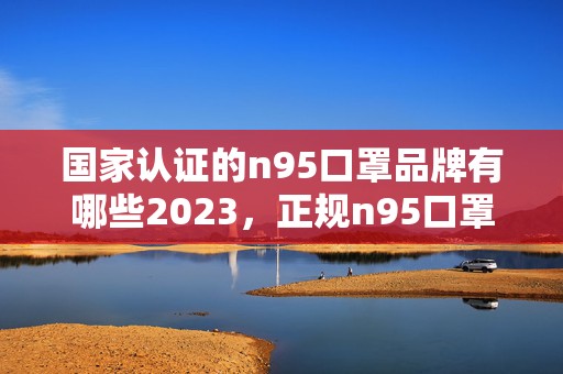 国家认证的n95口罩品牌有哪些2023，正规n95口罩图片及执行标准