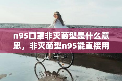 n95口罩非灭菌型是什么意思，非灭菌型n95能直接用吗